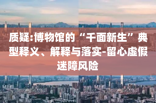 質(zhì)疑:博物館的“千面新生”典型釋義、解釋與落實-留心虛假迷障風險