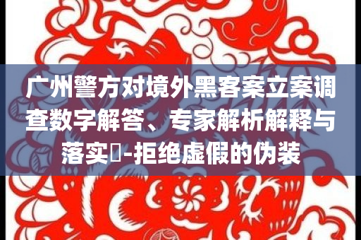 廣州警方對境外黑客案立案調(diào)查數(shù)字解答、專家解析解釋與落實?-拒絕虛假的偽裝