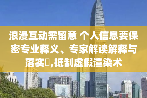 浪漫互動需留意 個人信息要保密專業(yè)釋義、專家解讀解釋與落實?,抵制虛假渲染術