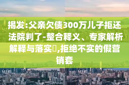 揭發(fā):父親欠債300萬兒子拒還 法院判了-整合釋義、專家解析解釋與落實?,拒絕不實的假營銷套