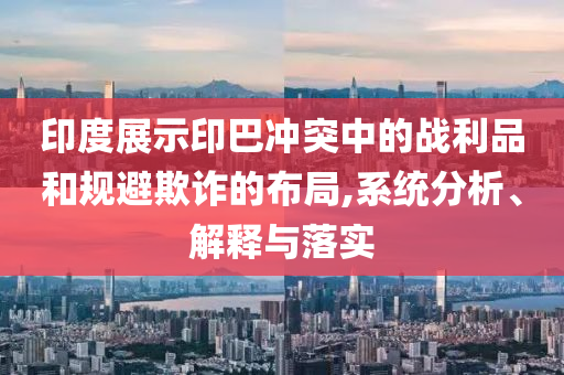 印度展示印巴沖突中的戰(zhàn)利品和規(guī)避欺詐的布局,系統(tǒng)分析、解釋與落實