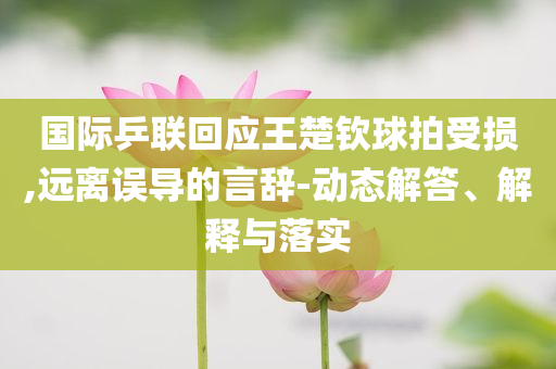 國際乒聯(lián)回應(yīng)王楚欽球拍受損,遠(yuǎn)離誤導(dǎo)的言辭-動態(tài)解答、解釋與落實(shí)