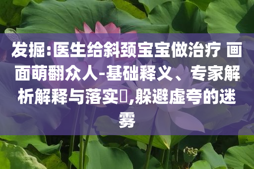 發(fā)掘:醫(yī)生給斜頸寶寶做治療 畫面萌翻眾人-基礎(chǔ)釋義、專家解析解釋與落實?,躲避虛夸的迷霧