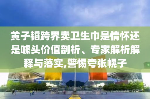 黃子韜跨界賣衛(wèi)生巾是情懷還是噱頭價(jià)值剖析、專家解析解釋與落實(shí),警惕夸張幌子