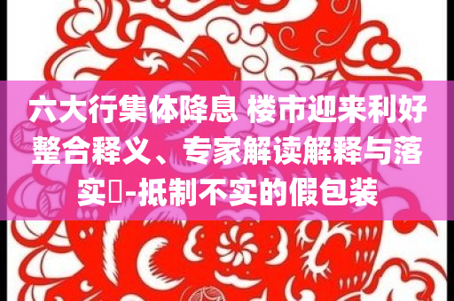 六大行集體降息 樓市迎來利好整合釋義、專家解讀解釋與落實(shí)?-抵制不實(shí)的假包裝