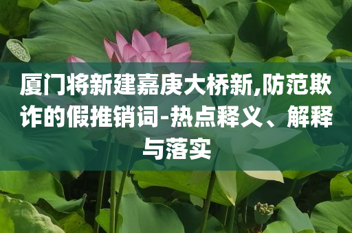 廈門將新建嘉庚大橋新,防范欺詐的假推銷詞-熱點(diǎn)釋義、解釋與落實(shí)