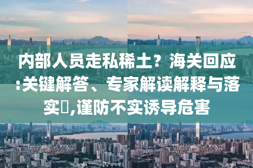 內(nèi)部人員走私稀土？海關(guān)回應(yīng):關(guān)鍵解答、專家解讀解釋與落實(shí)?,謹(jǐn)防不實(shí)誘導(dǎo)危害