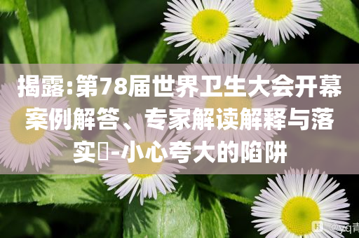 揭露:第78屆世界衛(wèi)生大會(huì)開幕案例解答、專家解讀解釋與落實(shí)?-小心夸大的陷阱