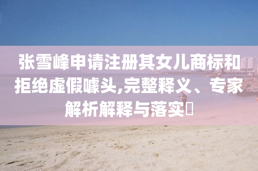 張雪峰申請(qǐng)注冊(cè)其女兒商標(biāo)和拒絕虛假噱頭,完整釋義、專家解析解釋與落實(shí)?