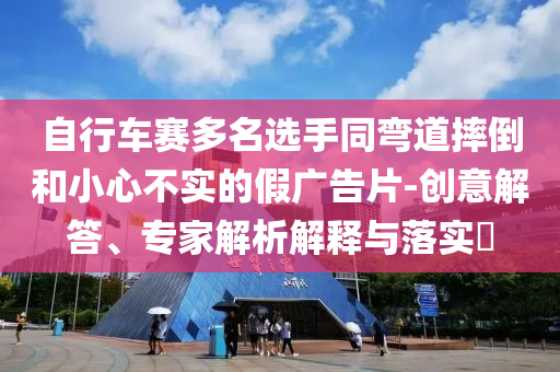 自行車賽多名選手同彎道摔倒和小心不實(shí)的假廣告片-創(chuàng)意解答、專家解析解釋與落實(shí)?