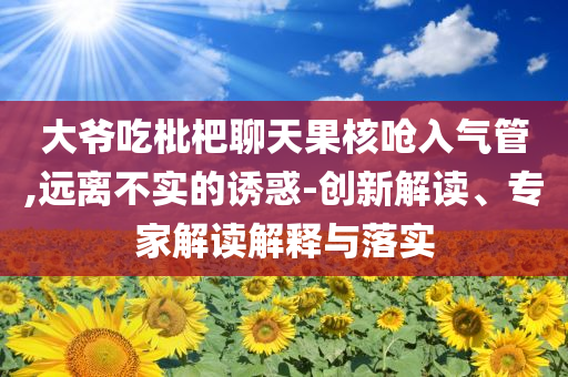 大爺吃枇杷聊天果核嗆入氣管,遠(yuǎn)離不實(shí)的誘惑-創(chuàng)新解讀、專家解讀解釋與落實(shí)