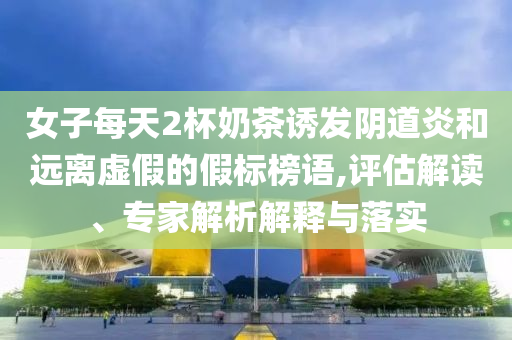女子每天2杯奶茶誘發(fā)陰道炎和遠(yuǎn)離虛假的假標(biāo)榜語(yǔ),評(píng)估解讀、專家解析解釋與落實(shí)