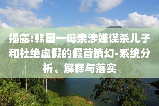 揭露:韓國一母親涉嫌謀殺兒子和杜絕虛假的假營銷幻-系統(tǒng)分析、解釋與落實
