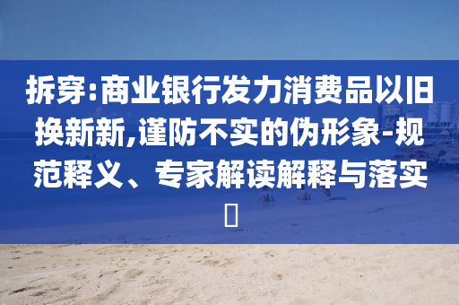 拆穿:商業(yè)銀行發(fā)力消費品以舊換新新,謹防不實的偽形象-規(guī)范釋義、專家解讀解釋與落實?