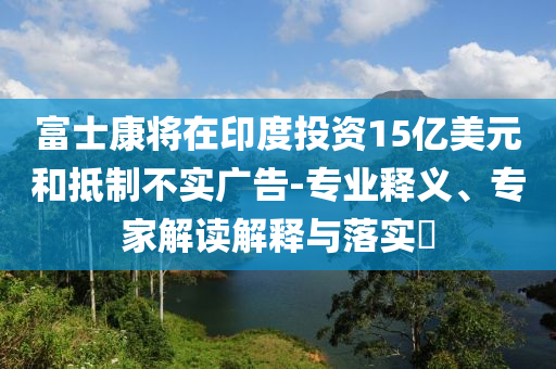 富士康將在印度投資15億美元和抵制不實廣告-專業(yè)釋義、專家解讀解釋與落實?