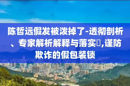 陳哲遠(yuǎn)假發(fā)被潑掉了-透徹剖析、專家解析解釋與落實(shí)?,謹(jǐn)防欺詐的假包裝鎖