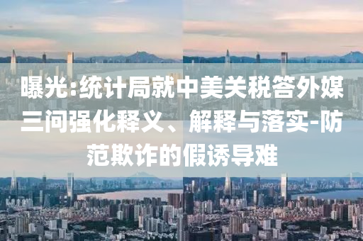 曝光:統(tǒng)計局就中美關稅答外媒三問強化釋義、解釋與落實-防范欺詐的假誘導難
