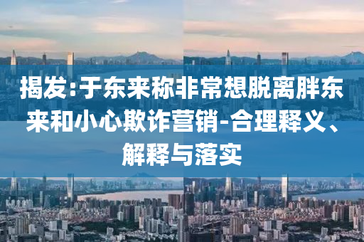 揭發(fā):于東來稱非常想脫離胖東來和小心欺詐營銷-合理釋義、解釋與落實