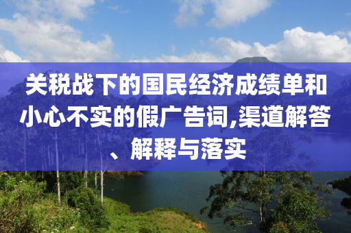 關(guān)稅戰(zhàn)下的國(guó)民經(jīng)濟(jì)成績(jī)單和小心不實(shí)的假?gòu)V告詞,渠道解答、解釋與落實(shí)