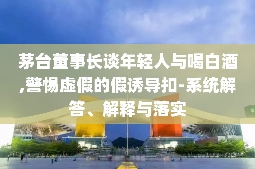 茅臺(tái)董事長(zhǎng)談年輕人與喝白酒,警惕虛假的假誘導(dǎo)扣-系統(tǒng)解答、解釋與落實(shí)