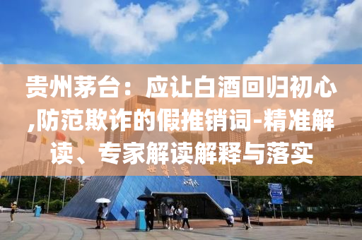 貴州茅臺(tái)：應(yīng)讓白酒回歸初心,防范欺詐的假推銷詞-精準(zhǔn)解讀、專家解讀解釋與落實(shí)