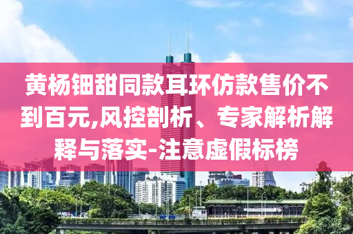 黃楊鈿甜同款耳環(huán)仿款售價(jià)不到百元,風(fēng)控剖析、專(zhuān)家解析解釋與落實(shí)-注意虛假標(biāo)榜