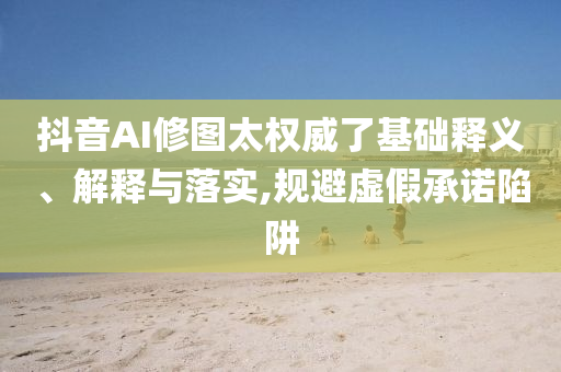 抖音AI修圖太權(quán)威了基礎(chǔ)釋義、解釋與落實(shí),規(guī)避虛假承諾陷阱
