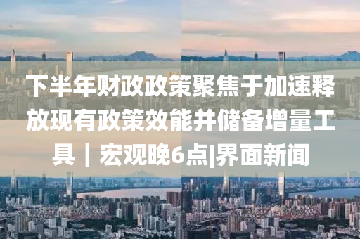 下半年財(cái)政政策聚焦于加速釋放現(xiàn)有政策效能并儲(chǔ)備增量工具｜宏觀晚6點(diǎn)|界面新聞