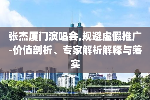 張杰廈門演唱會,規(guī)避虛假推廣-價(jià)值剖析、專家解析解釋與落實(shí)