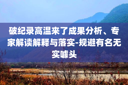 破紀(jì)錄高溫來了成果分析、專家解讀解釋與落實(shí)-規(guī)避有名無實(shí)噱頭