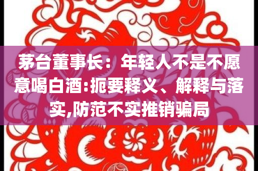 茅臺(tái)董事長(zhǎng)：年輕人不是不愿意喝白酒:扼要釋義、解釋與落實(shí),防范不實(shí)推銷騙局