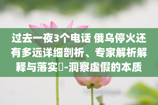 過(guò)去一夜3個(gè)電話 俄烏?；疬€有多遠(yuǎn)詳細(xì)剖析、專家解析解釋與落實(shí)?-洞察虛假的本質(zhì)