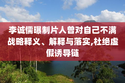 李誠儒曝制片人曾對自己不滿戰(zhàn)略釋義、解釋與落實,杜絕虛假誘導鏈