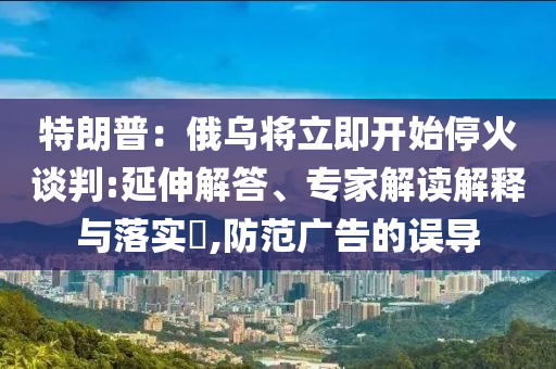 特朗普：俄烏將立即開始?；鹫勁?延伸解答、專家解讀解釋與落實(shí)?,防范廣告的誤導(dǎo)