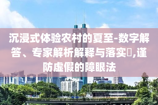 沉浸式體驗農村的夏至-數字解答、專家解析解釋與落實?,謹防虛假的障眼法