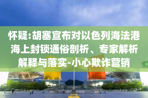 懷疑:胡塞宣布對以色列海法港海上封鎖通俗剖析、專家解析解釋與落實-小心欺詐營銷