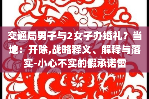 交通局男子與2女子辦婚禮？當(dāng)?shù)兀洪_除,戰(zhàn)略釋義、解釋與落實(shí)-小心不實(shí)的假承諾雷