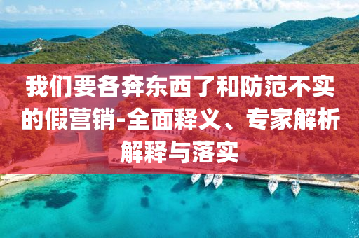 我們要各奔東西了和防范不實的假營銷-全面釋義、專家解析解釋與落實