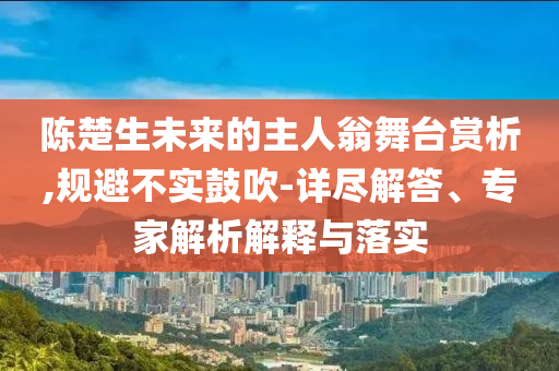 陳楚生未來的主人翁舞臺(tái)賞析,規(guī)避不實(shí)鼓吹-詳盡解答、專家解析解釋與落實(shí)
