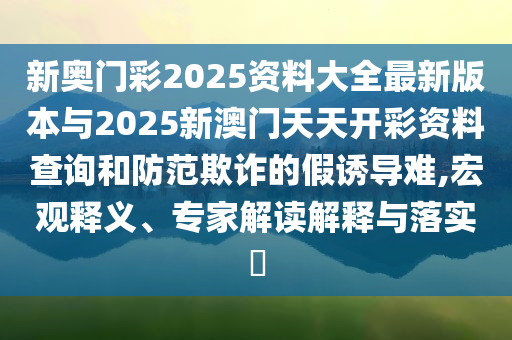 新奧門彩2025資料大全最新版本與2025新澳門天天開彩資料查詢和防范欺詐的假誘導難,宏觀釋義、專家解讀解釋與落實?