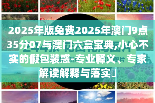2025年版免費(fèi)2025年澳門9點(diǎn)35分07與澳門六盒寶典,小心不實(shí)的假包裝惑-專業(yè)釋義、專家解讀解釋與落實(shí)?