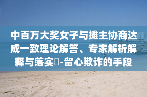 中百萬大獎女子與攤主協(xié)商達(dá)成一致理論解答、專家解析解釋與落實(shí)?-留心欺詐的手段