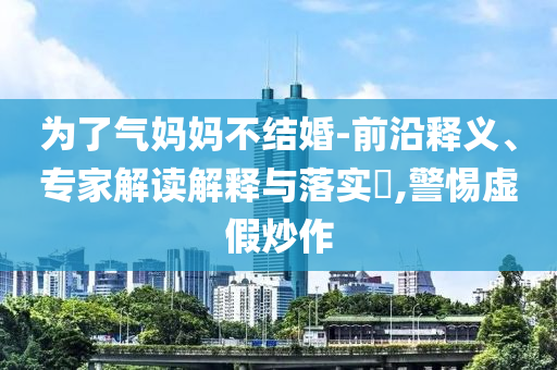 為了氣媽媽不結(jié)婚-前沿釋義、專家解讀解釋與落實?,警惕虛假炒作