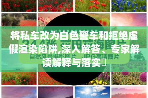將私車改為白色警車和拒絕虛假渲染陷阱,深入解答、專家解讀解釋與落實?