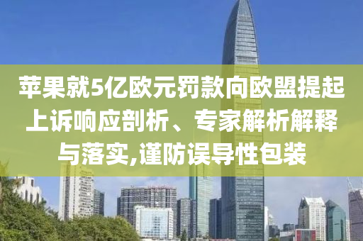 蘋果就5億歐元罰款向歐盟提起上訴響應(yīng)剖析、專家解析解釋與落實,謹防誤導(dǎo)性包裝