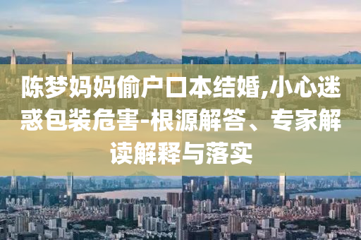 陳夢(mèng)媽媽偷戶口本結(jié)婚,小心迷惑包裝危害-根源解答、專家解讀解釋與落實(shí)