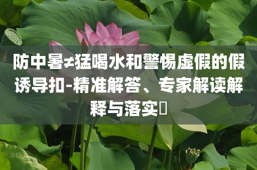 防中暑≠猛喝水和警惕虛假的假誘導(dǎo)扣-精準(zhǔn)解答、專家解讀解釋與落實(shí)?