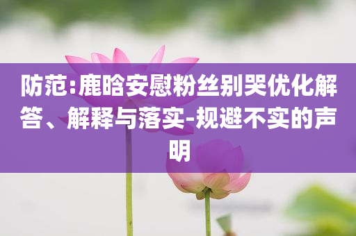 防范:鹿晗安慰粉絲別哭優(yōu)化解答、解釋與落實(shí)-規(guī)避不實(shí)的聲明