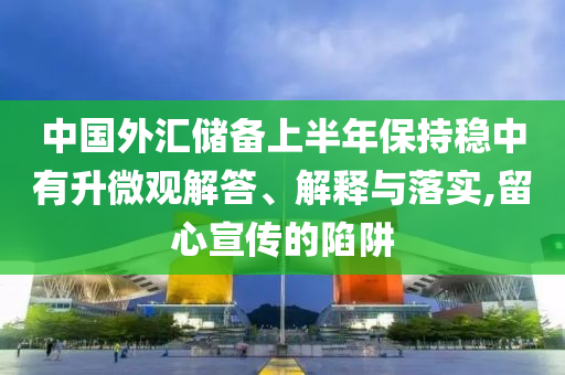 中國(guó)外匯儲(chǔ)備上半年保持穩(wěn)中有升微觀解答、解釋與落實(shí),留心宣傳的陷阱