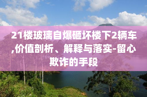 21樓玻璃自爆砸壞樓下2輛車,價(jià)值剖析、解釋與落實(shí)-留心欺詐的手段